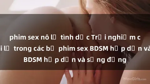 phim sex nô lệ tình dục Trải nghiệm cảm giác mới lạ trong các bộ phim sex BDSM hấp dẫn và sống động