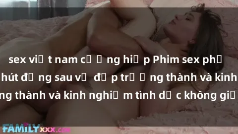 sex việt nam cưỡng hiếp Phim sex phụ nữ lớn tuổi: Sức hút đằng sau vẻ đẹp trưởng thành và kinh nghiệm tình dục không giới hạn