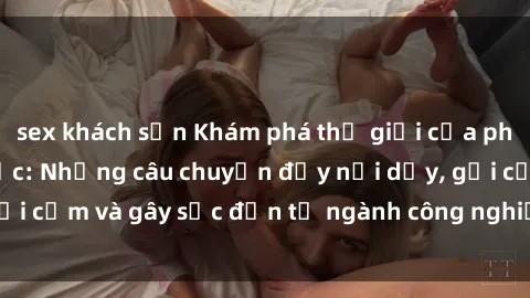 sex khách sạn Khám phá thế giới của phim sex nô lệ tình dục: Những câu chuyện đầy nổi dậy, gợi cảm và gây sốc đến từ ngành công nghiệp giải trí đen tối