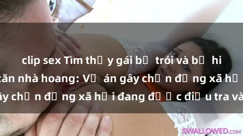 clip sex Tìm thấy gái bị trói và bị hiếp dâm trong một căn nhà hoang: Vụ án gây chấn động xã hội đang được điều tra vào.