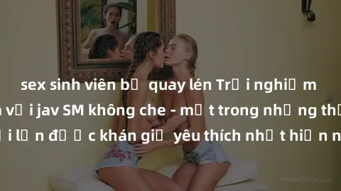 sex sinh viên bị quay lén Trải nghiệm cảm xúc thăng hoa với jav SM không che - một trong những thể loại phim người lớn được khán giả yêu thích nhất hiện nay. Đảm bảo đem lại sự hấp dẫn, kích thích tối