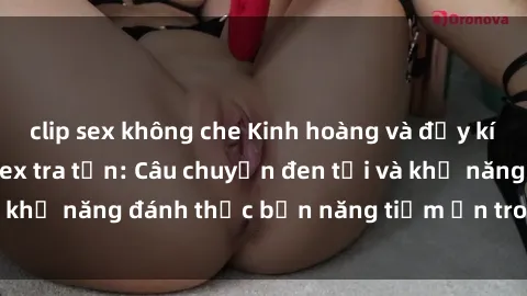clip sex không che Kinh hoàng và đầy kích thích với phim sex tra tấn: Câu chuyện đen tối và khả năng đánh thức bản năng tiềm ẩn trong con người