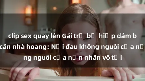clip sex quay lén Gái trẻ bị hiếp dâm bạo lực trong căn nhà hoang: Nỗi đau không nguôi của nạn nhân vô tội
