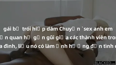 gái bị trói hiếp dâm Chuyện `sex anh em ruột` - Đề cập đến quan hệ gần gũi giữa các thành viên trong gia đình, liệu nó có làm ảnh hưởng đến tình cảm gia đình hay không?