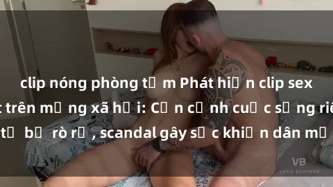 clip nóng phòng tắm Phát hiện clip sex quay lén hot nhất trên mạng xã hội: Cận cảnh cuộc sống riêng tư bị rò rỉ, scandal gây sốc khiến dân mạng không khỏi bàng hoàng