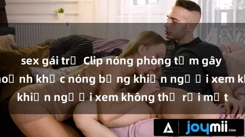 sex gái trẻ Clip nóng phòng tắm gây sốt: Cận cảnh khoảnh khắc nóng bỏng khiến người xem không thể rời mắt