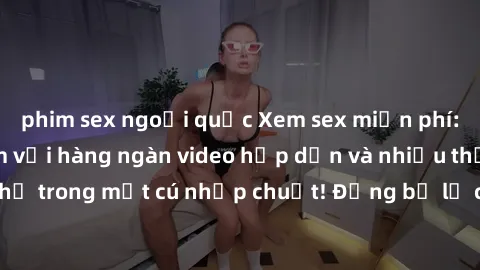 phim sex ngoại quốc Xem sex miễn phí: Cùng trải nghiệm với hàng ngàn video hấp dẫn và nhiều thể loại đa dạng chỉ trong một cú nhấp chuột! Đừng bỏ lỡ cơ hội thưởng thức tuyệt vời này ngay hôm nay!