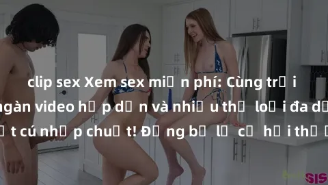 clip sex Xem sex miễn phí: Cùng trải nghiệm với hàng ngàn video hấp dẫn và nhiều thể loại đa dạng chỉ trong một cú nhấp chuột! Đừng bỏ lỡ cơ hội thưởng thức tuyệt vời này ngay hôm nay!