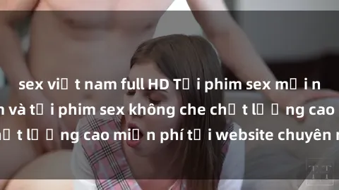 sex việt nam full HD Tải phim sex mới nhất hot nhất - Xem và tải phim sex không che chất lượng cao miễn phí tại website chuyên nghiệp.