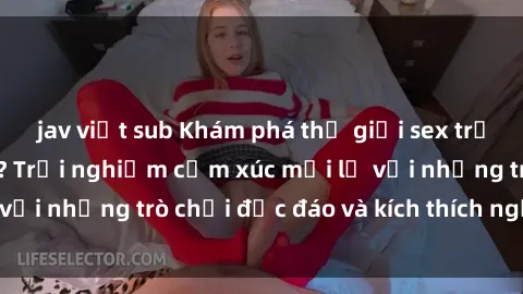 jav việt sub Khám phá thế giới sex trực tuyến: Hơn tuổi? Trải nghiệm cảm xúc mới lạ với những trò chơi độc đáo và kích thích người lớn