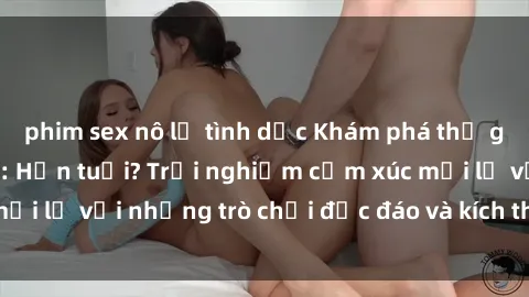 phim sex nô lệ tình dục Khám phá thế giới sex trực tuyến: Hơn tuổi? Trải nghiệm cảm xúc mới lạ với những trò chơi độc đáo và kích thích người lớn