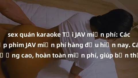 sex quán karaoke Tải JAV miễn phí: Các trang web cung cấp phim JAV miễn phí hàng đầu hiện nay. Các tác phẩm chất lượng cao, hoàn toàn miễn phí, giúp bạn thỏa mãn niềm đam mê mà không tốn kém.