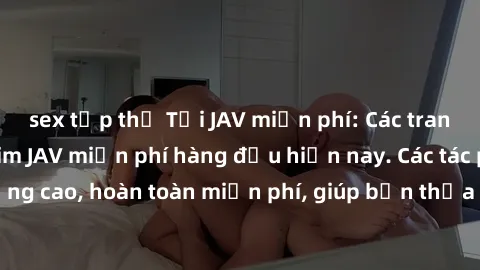sex tập thể Tải JAV miễn phí: Các trang web cung cấp phim JAV miễn phí hàng đầu hiện nay. Các tác phẩm chất lượng cao, hoàn toàn miễn phí, giúp bạn thỏa mãn niềm đam mê mà không tốn kém.