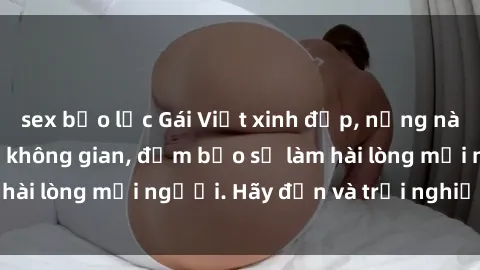 sex bạo lực Gái Việt xinh đẹp, nồng nàn làm tình say đắm không gian, đảm bảo sẽ làm hài lòng mọi người. Hãy đến và trải nghiệm ngay!