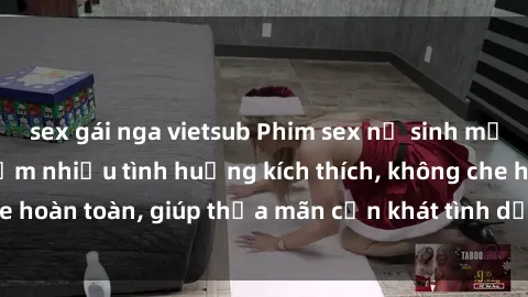 sex gái nga vietsub Phim sex nữ sinh mới nhất: Trải nghiệm nhiều tình huống kích thích, không che hoàn toàn, giúp thỏa mãn cơn khát tình dục của các bạn trẻ