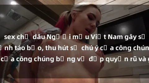 sex chị dâu Người mẫu Việt Nam gây sốt với loạt shoot ảnh táo bạo, thu hút sự chú ý của công chúng bằng vẻ đẹp quyến rũ và gợi cảm.