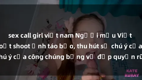 sex call girl việt nam Người mẫu Việt Nam gây sốt với loạt shoot ảnh táo bạo, thu hút sự chú ý của công chúng bằng vẻ đẹp quyến rũ và gợi cảm.