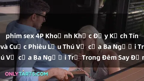 phim sex 4P Khoảnh Khắc Đầy Kịch Tính: Sex  Việt Nam và Cuộc Phiêu Lưu Thú Vị của Ba Người Trẻ Trong Đêm Say Đắm