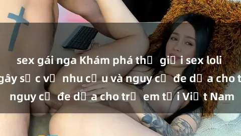 sex gái nga Khám phá thế giới sex loli Việt Nam: Sự thật gây sốc về nhu cầu và nguy cơ đe dọa cho trẻ em tại Việt Nam