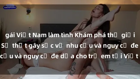 gái Việt Nam làm tình Khám phá thế giới sex loli Việt Nam: Sự thật gây sốc về nhu cầu và nguy cơ đe dọa cho trẻ em tại Việt Nam