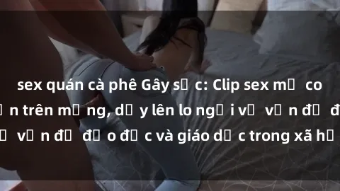 sex quán cà phê Gây sốc: Clip sex mẹ con Việt Nam lan truyền trên mạng, dấy lên lo ngại về vấn đề đạo đức và giáo dục trong xã hội hiện nay.