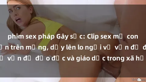 phim sex pháp Gây sốc: Clip sex mẹ con Việt Nam lan truyền trên mạng, dấy lên lo ngại về vấn đề đạo đức và giáo dục trong xã hội hiện nay.