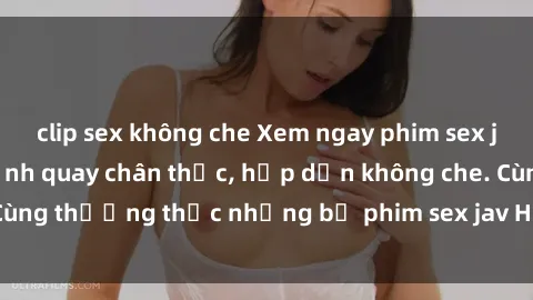 clip sex không che Xem ngay phim sex jav HD với những cảnh quay chân thực, hấp dẫn không che. Cùng thưởng thức những bộ phim sex jav HD hot nhất hiện nay!