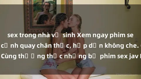 sex trong nhà vệ sinh Xem ngay phim sex jav HD với những cảnh quay chân thực, hấp dẫn không che. Cùng thưởng thức những bộ phim sex jav HD hot nhất hiện nay!