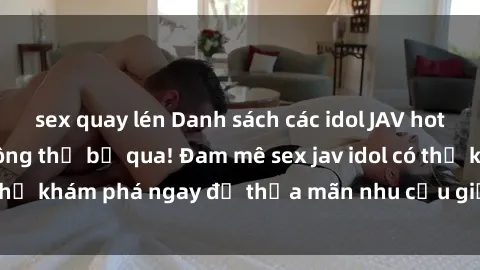 sex quay lén Danh sách các idol JAV hot nhất hiện nay không thể bỏ qua! Đam mê sex jav idol có thể khám phá ngay để thỏa mãn nhu cầu giải trí của mình!