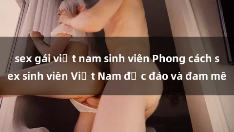 sex gái việt nam sinh viên Phong cách sex sinh viên Việt Nam độc đáo và đam mê